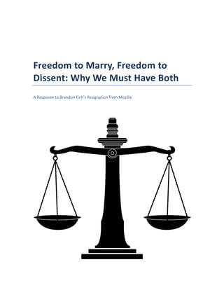  
	
  
Freedom	
  to	
  Marry,	
  Freedom	
  to	
  
Dissent:	
  Why	
  We	
  Must	
  Have	
  Both	
  
A	
  Response	
  to	
  Brandon	
  Eich’s	
  Resignation	
  from	
  Mozilla	
  
 