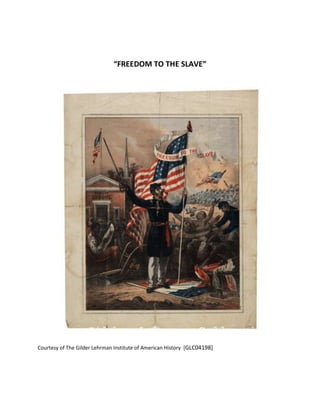 “FREEDOM TO THE SLAVE” Courtesy of The Gilder Lehrman Institute of American History  [GLC04198] Here is the full entry for your selection: Gilder Lehrman Document Number: GLC04198 Title: [Broadside recruiting African Americans for military service] Author: unknown Year: 1863 Place: s. l. Type of document: Broadside Description: Color print depicting a Union soldier holding a United States flag with an attached banner declaring 
Freedom to the Slave.
 In the background on one side, African American troops march holding a United States flag bearing the words 
U. S. Regt. Colored Troops.
 On the other side, African Americans walk into a public school. The Union officer stands on a flag depicting a snake, while a slave tears the flag in half. On verso, a printed statement declares 
All SLAVES were made FREEMEN BY ABRAHAM LINCOLN, PRESIDENT OF THE UNITED STATES, JANUARY 1st, 1863. Come, then, able-bodied COLORED MEN, to the nearest United States Camp, and fight for the STARS AND STRIPES.
 Docketed by Harriet E. Shafer and May S. Scott, both of Michigan. Contains several torn creases. 
