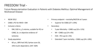 FREEDOM Trial -
Future Revascularization Evaluation in Patients with Diabetes Mellitus: Optimal Management of
Multivessel Disease
• NEJM 2012
• CABG v PCI for MVD + DM
• Inclusion criteria
• DM, CAD in > 2 arteries, suitable for PCI or
CABG, Sx. or objective evidence of
ischemia
• Study population
• 60 y.o., 80% had 3VD, Syntax score 26,
33% insulin dependent, LVEF >60%
• Primary endpoint – mortality/MI/CVA at 5 years
• Superior for CABG (27 v 19%)
• Secondary
• 5 year Mortality – CABG sup (16 v 11%)
• MI – CABG sup (14 v 6%)
• CVA – PCI sup (2 v 5%)
• Extended 7 year mortality – CABG sup (24 v 18%)
 