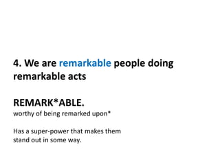 4. We are remarkable people doing
remarkable acts
REMARK*ABLE.
worthy of being remarked upon*
Has a super-power that makes them
stand out in some way.
 