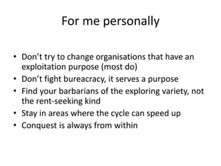 For me personally
• Don’t try to change organisations that have an
exploitation purpose (most do)
• Don’t fight bureacracy, it serves a purpose
• Find your barbarians of the exploring variety, not
the rent-seeking kind
• Stay in areas where the cycle can speed up
• Conquest is always from within
 
