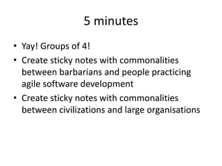 5 minutes
• Yay! Groups of 4!
• Create sticky notes with commonalities
between barbarians and people practicing
agile software development
• Create sticky notes with commonalities
between civilizations and large organisations
 
