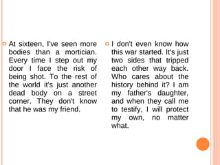 At sixteen, I've seen more bodies than a mortician. Every time I step out my door I face the risk of being shot. To the rest of the world it's just another dead body on a street corner. They don't know that he was my friend.  I don't even know how this war started. It's just two sides that tripped each other way back. Who cares about the history behind it? I am my father's daughter, and when they call me to testify, I will protect my own, no matter what.  