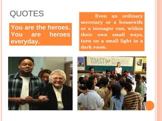 QUOTES You are the heroes. You are heroes everyday. Even an ordinary secretary or a housewife or a teenager can, within their own small ways, turn on a small light in a dark room.  