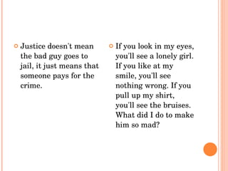Justice doesn't mean the bad guy goes to jail, it just means that someone pays for the crime.  If you look in my eyes, you'll see a lonely girl. If you like at my smile, you'll see nothing wrong. If you pull up my shirt, you'll see the bruises. What did I do to make him so mad?  