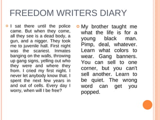 FREEDOM WRITERS DIARY I sat there until the police came. But when they come, all they see is a dead body, a gun, and a nigger. They took me to juvenile hall. First night was the scariest. Inmates banging on the walls, throwing up gang signs, yelling out who they were and where they from. I cried my first night. I never let anybody know that. I spent the next few years in and out of cells. Every day I worry, when will I be free?   My brother taught me what the life is for a young black man. Pimp, deal, whatever. Learn what colors to wear. Gang banners. You can sell to one corner, but you can't sell another. Learn to be quiet. The wrong word can get you popped.  