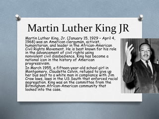 Martin Luther King JR
Martin Luther King, Jr. (January 15, 1929 – April 4,
1968) was an American clergyman, activist,
humanitarian, and leader in the African-American
Civil Rights Movement. He is best known for his role
in the advancement of civil rights using
nonviolent civil disobedience. King has become a
national icon in the history of American
progressivism.
In March 1955, a fifteen-year-old school girl in
Montgomery, Claudette Colvin, refused to give up
her bus seat to a white man in compliance with Jim
Crow laws, laws in the US South that enforced racial
segregation. King was on the committee from the
Birmingham African-American community that
looked into the case.
 