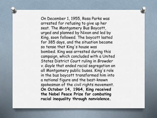 On December 1, 1955, Rosa Parks was
arrested for refusing to give up her
seat. The Montgomery Bus Boycott,
urged and planned by Nixon and led by
King, soon followed. The boycott lasted
for 385 days, and the situation became
so tense that King's house was
bombed. King was arrested during this
campaign, which concluded with a United
States District Court ruling in Browder
v. Gayle that ended racial segregation on
all Montgomery public buses. King's role
in the bus boycott transformed him into
a national figure and the best-known
spokesman of the civil rights movement.
On October 14, 1964, King received
the Nobel Peace Prize for combating
racial inequality through nonviolence.
 