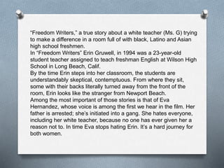 “Freedom Writers,” a true story about a white teacher (Ms. G) trying
to make a difference in a room full of with black, Latino and Asian
high school freshmen.
In “Freedom Writers” Erin Gruwell, in 1994 was a 23-year-old
student teacher assigned to teach freshman English at Wilson High
School in Long Beach, Calif.
By the time Erin steps into her classroom, the students are
understandably skeptical, contemptuous. From where they sit,
some with their backs literally turned away from the front of the
room, Erin looks like the stranger from Newport Beach.
Among the most important of those stories is that of Eva
Hernandez, whose voice is among the first we hear in the film. Her
father is arrested; she’s initiated into a gang. She hates everyone,
including her white teacher, because no one has ever given her a
reason not to. In time Eva stops hating Erin. It’s a hard journey for
both women.
 