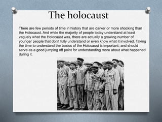 The holocaust
There are few periods of time in history that are darker or more shocking than
the Holocaust. And while the majority of people today understand at least
vaguely what the Holocaust was, there are actually a growing number of
younger people that don't fully understand or even know what it involved. Taking
the time to understand the basics of the Holocaust is important, and should
serve as a good jumping off point for understanding more about what happened
during it.
 