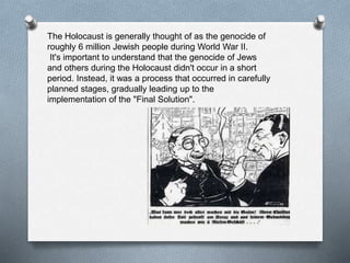 The Holocaust is generally thought of as the genocide of
roughly 6 million Jewish people during World War II.
It's important to understand that the genocide of Jews
and others during the Holocaust didn't occur in a short
period. Instead, it was a process that occurred in carefully
planned stages, gradually leading up to the
implementation of the "Final Solution".
 