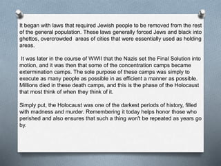 It began with laws that required Jewish people to be removed from the rest
of the general population. These laws generally forced Jews and black into
ghettos, overcrowded areas of cities that were essentially used as holding
areas.
It was later in the course of WWII that the Nazis set the Final Solution into
motion, and it was then that some of the concentration camps became
extermination camps. The sole purpose of these camps was simply to
execute as many people as possible in as efficient a manner as possible.
Millions died in these death camps, and this is the phase of the Holocaust
that most think of when they think of it.
Simply put, the Holocaust was one of the darkest periods of history, filled
with madness and murder. Remembering it today helps honor those who
perished and also ensures that such a thing won't be repeated as years go
by.
 