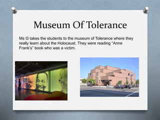 Museum Of Tolerance
Ms G takes the students to the museum of Tolerance where they
really learn about the Holocaust. They were reading “Anne
Frank’s” book who was a victim.
 