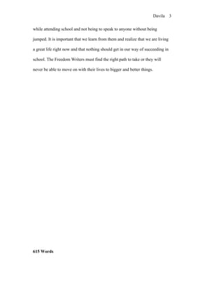 Davila 3


while attending school and not being to speak to anyone without being

jumped. It is important that we learn from them and realize that we are living

a great life right now and that nothing should get in our way of succeeding in

school. The Freedom Writers must find the right path to take or they will

never be able to move on with their lives to bigger and better things.




615 Words
 