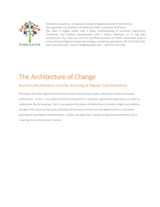 The	Architecture	of	Change	
Business	Architecture	and	the	meaning	of	Digital	Transformation	
This	paper	describes	digital	transformation	and	its	illumination	using	a	discipline	known	as	business	
architecture.		In	Part	1,	we	explore	the	term	and	point	to	a	need	for	a	generative	abstraction	in	order	to	
understand	the	its	meaning.		Part	2,	we	explore	the	power	of	abstraction	to	render	insight	and	mobilize	
thought.	Part	3	lays	out	the	basic	principles	of	business	architecture	and	applies	them	to	a	business	
planning	its	own	digital	transformation.		Finally,	we	argue	that,	insofar	as	digital	transformation	has	a	
meaning,	it	is	architectural	in	nature.	
Thematix	consults	to	companies	seeking	to	digitally	transform	themselves.		
Our	approach	uses	Business	Architecture	with	a	customer-first	focus.		
Our	 team	 is	 highly	 skilled	 with	 a	 deep	 understanding	 of	 customer	 experience,	
marketing,	 and	 product	 development	 with	 a	 heavy	 emphasis	 on	 IT	 and	 data	
architecture.	 Our	 maturity	 and	 our	 Certified	 Business	 Architect	 credentials	 help	 to	
create	strong	bridges	to	corporate	strategy,	marketing,	operations,	HR,	IT	and	the	CEO.		
Visit:	thematix.com			Email:	info@thematix.com			Call:917-275-7343	
			
	
 