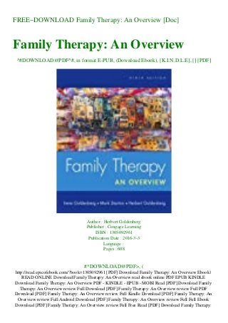 FREE~DOWNLOAD Family Therapy: An Overview [Doc]
Family Therapy: An Overview
^#DOWNLOAD@PDF^#, in format E-PUB, (Download Ebook), [K.I.N.D.L.E], [] [PDF]
Author : Herbert Goldenberg
Publisher : Cengage Learning
ISBN : 1305092961
Publication Date : 2016-3-3
Language :
Pages : 608
#*DOWNLOAD@PDF>, (
http://read.epicofebook.com/?book=1305092961 [PDF] Download Family Therapy: An Overview Ebook |
READ ONLINE Download Family Therapy: An Overview read ebook online PDF EPUB KINDLE
Download Family Therapy: An Overview PDF - KINDLE - EPUB - MOBI Read [PDF] Download Family
Therapy: An Overview review Full Download [PDF] Family Therapy: An Overview review Full PDF
Download [PDF] Family Therapy: An Overview review Full Kindle Download [PDF] Family Therapy: An
Overview review Full Android Download [PDF] Family Therapy: An Overview review Full Full Ebook
Download [PDF] Family Therapy: An Overview review Full Free Read [PDF] Download Family Therapy:
 