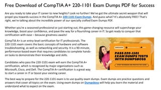 Free Download of CompTIA A+ 220-1101 Exam Dumps PDF for Success
Are you ready to take your IT career to new heights? Look no further! We've got the ultimate secret weapon that will
propel you towards success in the CompTIA A+ 220-1101 Exam Dumps. And guess what? It's absolutely FREE! That's
right, we're talking about the incredible power of our specially crafted Exam Dumps PDF.
Whether you're a seasoned professional or just starting out, this game-changing resource will supercharge your
knowledge, boost your confidence, and pave the way for a flourishing career in IT. So get ready to conquer that
certification with ease – because greatness awaits!
CompTIA A+ is an entry-level certification for IT professionals. The
220-1101 exam covers the basic concepts of hardware and software
troubleshooting, as well as networking and security. It is a 90-minute,
performance-based exam that requires candidates to complete hands-
on tasks to demonstrate their knowledge and skills.
Candidates who pass the 220-1101 exam will earn the CompTIA A+
certification, which is recognized by major organizations such as
Microsoft, Cisco, and Dell. The CompTIA A+ certification is a great way
to start a career in IT or boost your existing career.
The best way to prepare for the 220-1101 exam is to use quality exam dumps. Exam dumps are practice questions and
answers that cover all topics on the exam. Using exam dumps on Dumpsboss will help you learn the material and
understand what to expect on the exam.
 