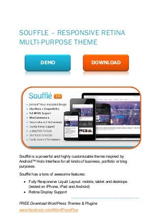……………………………………………….
FREE Download WordPress Themes & Plugins
www.facebook.com/WordPressPlus
SOUFFLE – RESPONSIVE RETINA
MULTI-PURPOSE THEME
Soufflé is a powerful and highly customizable theme inspired by
Android™ Holo Interface for all kinds of business, portfolio or blog
purposes.
Soufflé has a tons of awesome features:
 Fully Responsive Liquid Layout: mobile, tablet and desktops
(tested on iPhone, iPad and Android)
 Retina Display Support
DEMO DOWNLOAD
 