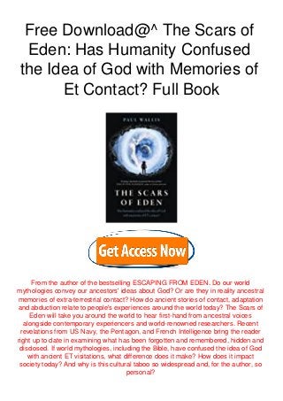 Free Download@^ The Scars of
Eden: Has Humanity Confused
the Idea of God with Memories of
Et Contact? Full Book
From the author of the bestselling ESCAPING FROM EDEN. Do our world
mythologies convey our ancestors' ideas about God? Or are they in reality ancestral
memories of extra-terrestrial contact? How do ancient stories of contact, adaptation
and abduction relate to people's experiences around the world today? The Scars of
Eden will take you around the world to hear first-hand from ancestral voices
alongside contemporary experiencers and world-renowned researchers. Recent
revelations from US Navy, the Pentagon, and French Intelligence bring the reader
right up to date in examining what has been forgotten and remembered, hidden and
disclosed. If world mythologies, including the Bible, have confused the idea of God
with ancient ET visitations, what difference does it make? How does it impact
society today? And why is this cultural taboo so widespread and, for the author, so
personal?
 
