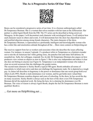The As A Progressive Series Of Our Time
Bones can be considered a progressive series of our time. It is a forensic anthropologist called
Dr.Temperance Brennan. She is a woman that solves murders with her team at the Jeffersonian. Her
partner is called Agent Booth from the FBI. The TV series can be described as being sexist yet
Misogyny. In this paper, I will deconstruct each character with sociological lenses. It will analyze how
each character reacts to others and events. It will demonstrate how the show has objectified women
and justified objection among strong female characters. The main character of the show,
Dr.Temperance Brennan, is represented as a profoundly intelligent and knowledgeable woman who
has a robot like and emotionless attitude throughout all the ... Show more content on Helpwriting.net
...
She receives support from her co workers and associates when she describes the issues affecting
women. For instance, in season 2 episode 13 a producer refers to Temperance as a feminist crusader
out to ruin the all American fun! while getting close, she punches him and states Self defense; he
assaulted me. Sully, her colleague, responds Yes, he did. Dr.Temperance Brennan also argues on how
producers view women as objects as seen in figure 3. She is also very independent and makes it clear
she does not belong to anyone (see Figure 4). Temperance is an independent woman who makes it
clear on several occasions that she challenges the gender norms.
The second main character is Seeley Booth a typical FBI agent. Booth embodies all norms of
masculinity to which men strive and does not challenge the hegemonic male. He is depicted as a tough
guy. As James lull describes in hegemony is the power or dominance that one social group hold over
others (Lull,1995). Booth is male dominance over women, and his gut holds more valued than
Dr.Temperance Brennan countless degrees and years of schooling. In the show, he has saved the day
on many occasions. Seeley Booth is always seen as the hero of the show even if Dr.Temperance
Brennan did all the analytical work. By being the hero, he is claiming his dominance over Dr.
Brennan. The voice of reason is always Agent Booth, despite the fact Dr.Temperance Brennan is more
qualified. Booth is
... Get more on HelpWriting.net ...
 