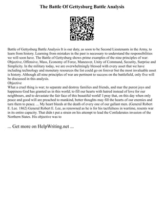 The Battle Of Gettysburg Battle Analysis
Battle of Gettysburg Battle Analysis It is our duty, as soon to be Second Lieutenants in the Army, to
learn from history. Learning from mistakes in the past is necessary to understand the responsibilities
we will soon have. The Battle of Gettysburg shows prime examples of the nine principles of war:
Objective, Offensive, Mass, Economy of Force, Maneuver, Unity of Command, Security, Surprise and
Simplicity. In the military today, we are overwhelmingly blessed with every asset that we have
including technology and monetary resources the list could go on forever but the most invaluable asset
is history. Although all nine principles of war are pertinent to success on the battlefield, only five will
be discussed in this analysis.
Objective
What a cruel thing is war; to separate and destroy families and friends, and mar the purest joys and
happiness God has granted us in this world; to fill our hearts with hatred instead of love for our
neighbours, and to devastate the fair face of this beautiful world! I pray that, on this day when only
peace and good will are preached to mankind, better thoughts may fill the hearts of our enemies and
turn them to peace. ... My heart bleeds at the death of every one of our gallant men. (General Robert
E. Lee. 1862) General Robert E. Lee, as renowned as he is for his tactfulness in wartime, resents war
in its entire capacity. That didn t put a strain on his attempt to lead the Confederates invasion of the
Northern States. His objective was to
... Get more on HelpWriting.net ...
 
