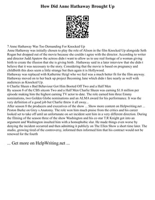 How Did Anne Hathaway Brought Up
7 Anne Hathaway Was Too Demanding For Knocked Up
Anne Hathaway was initially chosen to play the role of Alison in the film Knocked Up alongside Seth
Rogan but dropped out of the movie because she couldn t agree with the director. According to writer
and director Judd Apatow the actress didn t want to allow us to use real footage of a woman giving
birth to create the illusion that she is giving birth . Hathaway said in a later interview that she didn t
believe that it was necessary to the story. Considering that the movie is based on pregnancy and
childbirth this does seem a little strange but then again it is Hollywood.
Hathaway was replaced with Katherine Heigl who we feel was a much better fit for the film anyway.
Hathaway moved on to her back up project Becoming Jane which didn t fare nearly as well with
audiences as Knocked Up.
6 Charlie Sheen s Bad Behaviour Got Him Booted Off Two and a Half Men
By season 8 of the CBS sitcom Two and a Half Men Charlie Sheen was earning $1.8 million per
episode making him the highest earning TV actor to date. The role earned him three Emmy
nominations, two Golden Globe nominations and an ALMA award for his performance. It was the
very definition of a good job but Charlie threw it all away...
After season 8 the producers and executives of the show ... Show more content on Helpwriting.net ...
Peston Burke on Grey s Anatomy. The role won him much praise from the critics and his career
looked set to take off until an unfortunate on set incident sent him in a very different direction. During
the filming of the season three of the show Washington and his co star T.R Knight got into an
argument and Washington insulted him with a homophobic slur. He made things even worse by
denying the incident occurred and then admitting it publicly on The Ellen Show a short time later. The
studio, growing tired of the controversy, informed then informed him that his contract would not be
renewed for the fourth
... Get more on HelpWriting.net ...
 