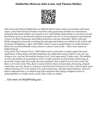 Similarities Between John Locke And Thomas Hobbes
John Locke and Thomas Hobbes had very different beliefs when it came to government and human
nature. Locke believed that all humans were born with a good nature and that our circumstances
ultimately determined whether we are good or evil, while Hobbes believed that we were born evil and
that God has given us the freewill to choose to be good or be evil. As for government Locke believed
in more of a Direct Democracy and Hobbes believed in a having a Monarchy. While Locke and
Hobbes disagreed on basically everything they did agree that humans are entitled to Life, Liberty and
the pursuit of Happiness. I agree with Hobbes when it comes to people being evil, mostly because I
believe he was more biblically correct; however, when it comes to the ... Show more content on
Helpwriting.net ...
In the article The Concept of Evil , Todd Calder writes It seems that we cannot capture the moral
significance of these actions and their perpetrators by calling them wrong or bad or even very very
wrong or very very bad. We need the concept of evil. In the same article, Calder writes, The problem
of evil is the problem of accounting for evil in a world created by an all powerful, all knowing, all
good God. It seems that if the creator has these attributes, there would be no evil in the world. But
there is evil in the world. Thus, there is reason to believe that an all powerful, all knowing, all good
creator does not exist. However, God gave us the freewill to be good or evil, how could we know good
without knowing evil? As for natural evils, such as hurricanes, and other natural disasters, while it is
hard to understand why a so called loving God could allow these things to happen we have to
understand that we wouldn t need a savior if the world was without
... Get more on HelpWriting.net ...
 