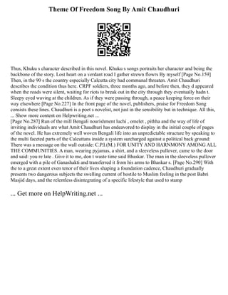 Theme Of Freedom Song By Amit Chaudhuri
Thus, Khuku s character described in this novel. Khuku s songs portraits her character and being the
backbone of the story. Lost heart on a verdant road I gather strewn flowrs By myself [Page No.159]
Then, in the 90 s the country especially Calcutta city had communal threaten. Amit Chaudhuri
describes the condition thus here. CRPF soldiers, three months ago, and before then, they d appeared
when the roads were silent, waiting for riots to break out in the city through they eventually hadn t.
Sleepy eyed waving at the children. As if they were passing through, a peace keeping force on their
way elsewhere [Page No.227] In the front page of the novel, publishers, praise for Freedom Song
consists these lines. Chaudhuri is a poet s novelist, not just in the sensibility but in technique. All this,
... Show more content on Helpwriting.net ...
[Page No.287] Run of the mill Bengali nourishment luchi , omelet , pithha and the way of life of
inviting individuals are what Amit Chaudhuri has endeavored to display in the initial couple of pages
of the novel. He has extremely well woven Bengali life into an unpredictable structure by speaking to
the multi faceted parts of the Calcuttans inside a system surcharged against a political back ground:
There was a message on the wall outside: C.P.I.(M.) FOR UNITY AND HARNMONY AMONG ALL
THE COMMUNITIES. A man, wearing pyjamas, a shirt, and a sleeveless pullover, came to the door
and said: you re late . Give it to me, don t waste time said Bhaskar. The man in the sleeveless pullover
emerged with a pile of Ganashakti and transferred it from his arms to Bhaskar s. [Page No.290] With
the to a great extent even tenor of their lives shaping a foundation cadence, Chaudhuri gradually
presents two dangerous subjects the swelling current of hostile to Muslim feeling in the post Babri
Masjid days, and the relentless disintegrating of a specific lifestyle that used to stamp
... Get more on HelpWriting.net ...
 