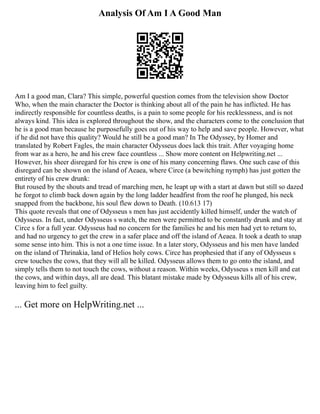 Analysis Of Am I A Good Man
Am I a good man, Clara? This simple, powerful question comes from the television show Doctor
Who, when the main character the Doctor is thinking about all of the pain he has inflicted. He has
indirectly responsible for countless deaths, is a pain to some people for his recklessness, and is not
always kind. This idea is explored throughout the show, and the characters come to the conclusion that
he is a good man because he purposefully goes out of his way to help and save people. However, what
if he did not have this quality? Would he still be a good man? In The Odyssey, by Homer and
translated by Robert Fagles, the main character Odysseus does lack this trait. After voyaging home
from war as a hero, he and his crew face countless ... Show more content on Helpwriting.net ...
However, his sheer disregard for his crew is one of his many concerning flaws. One such case of this
disregard can be shown on the island of Aeaea, where Circe (a bewitching nymph) has just gotten the
entirety of his crew drunk:
But roused by the shouts and tread of marching men, he leapt up with a start at dawn but still so dazed
he forgot to climb back down again by the long ladder headfirst from the roof he plunged, his neck
snapped from the backbone, his soul flew down to Death. (10.613 17)
This quote reveals that one of Odysseus s men has just accidently killed himself, under the watch of
Odysseus. In fact, under Odysseus s watch, the men were permitted to be constantly drunk and stay at
Circe s for a full year. Odysseus had no concern for the families he and his men had yet to return to,
and had no urgency to get the crew in a safer place and off the island of Aeaea. It took a death to snap
some sense into him. This is not a one time issue. In a later story, Odysseus and his men have landed
on the island of Thrinakia, land of Helios holy cows. Circe has prophesied that if any of Odysseus s
crew touches the cows, that they will all be killed. Odysseus allows them to go onto the island, and
simply tells them to not touch the cows, without a reason. Within weeks, Odysseus s men kill and eat
the cows, and within days, all are dead. This blatant mistake made by Odysseus kills all of his crew,
leaving him to feel guilty.
... Get more on HelpWriting.net ...
 
