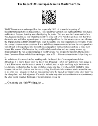 The Impact Of Correspondence In World War One
World War one was a serious problem that began July 28 1914. It was the beginning of
misunderstandings between big countries. These countries were not only fighting for their own rights
and for their freedom, but they were also fighting for justice. This war was also known as the Great
War, because it is the 3rd war where the most lives were lost. Over 7 million civilians lost their lives
due to the war, and it had a great impact in economical problems. In this war there were two alliances
the Triple Entente and the Central Powers. Even though this war caused economical problems, it was
also caused communication problems. It was a challenge to communicate because the correspondence
was difficult to transport and also the soldiers and people in war had not enough time to write their
letters. The amount of information they could include was limited and we can say it was a big
disadvantage in the war. Correspondence in world war one was not easy to transport. During these
times German soldiers and civilians exchanged close to 30 ... Show more content on Helpwriting.net
...
An ambulance rider named Arthur working under the French Red Cross experimented these
difficulties. It is nearly dinner time, we dine 7 p.m. Dejeuner 11 30. I only got in here from garage at
¼ to 6, I had meant to write several letters, it is so hard, tired at night on all day night too at times.
Soldiers and workers finished the day tired after a very long day of work, and still needed to write
letters to inform heir relatives how they were doing. Usually the information a soldier would include
in his letter was I am quite well , I am being sent down to the base , I have received no letter from you
for a long time , and their signature. If a soldier included any more information that was not necessary
the letter would be either destroyed or the information would be
... Get more on HelpWriting.net ...
 