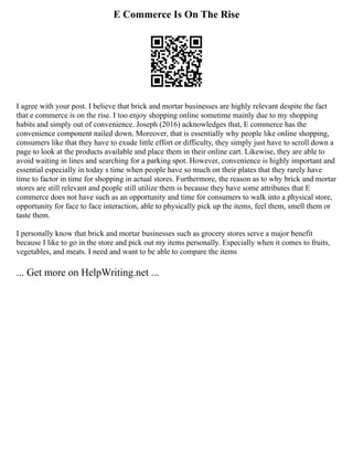E Commerce Is On The Rise
I agree with your post. I believe that brick and mortar businesses are highly relevant despite the fact
that e commerce is on the rise. I too enjoy shopping online sometime mainly due to my shopping
habits and simply out of convenience. Joseph (2016) acknowledges that, E commerce has the
convenience component nailed down. Moreover, that is essentially why people like online shopping,
consumers like that they have to exude little effort or difficulty, they simply just have to scroll down a
page to look at the products available and place them in their online cart. Likewise, they are able to
avoid waiting in lines and searching for a parking spot. However, convenience is highly important and
essential especially in today s time when people have so much on their plates that they rarely have
time to factor in time for shopping in actual stores. Furthermore, the reason as to why brick and mortar
stores are still relevant and people still utilize them is because they have some attributes that E
commerce does not have such as an opportunity and time for consumers to walk into a physical store,
opportunity for face to face interaction, able to physically pick up the items, feel them, smell them or
taste them.
I personally know that brick and mortar businesses such as grocery stores serve a major benefit
because I like to go in the store and pick out my items personally. Especially when it comes to fruits,
vegetables, and meats. I need and want to be able to compare the items
... Get more on HelpWriting.net ...
 