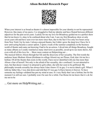 Alison Bechdel Research Paper
When your interest is as broad as theatre it s almost impossible for your identity to not be represented.
However, like many of my peers, I ve struggled to find my identity and have floated between different
adjectives for the past seven years. Luckily for me my love for Broadway guided me to a perfect show
that let me know it s okay to be confused about who I am. I saw my first Broadway show at only
seven years old and have seen over ten more since then, due to the fact I live only two hours away
from New York City by train. I always enjoyed theatre, but I didn t grow the deep love I have for it
now until acting became a career option. I spent a week of the summer completely in the business
world of theatre and came out knowing I had to be an actress. I dived into all things Broadway, bought
as many albums as I could, watched as many interviews as possible, saved up to see more shows, but
even with all of this love for ... Show more content on Helpwriting.net ...
The musical follows Alison through her life and the discovery of her sexuality. The first words the
audience hears Medium Alison (freshman in college Alison) say are Please, God, don t let me be a
lesbian. Of all the theatre that exists in this world, I have never identified with one line more than
Alison s fear of herself. Not only is she afraid of her sexuality, she s confused. I m not attracted to
men, but that doesn t mean I m attracted to girls either, she tells her soon to be girlfriend. My
philosophy towards sexuality has always been I don t know if I m gay: I ve never dated a girl. When I
told my father this, I was shut down and told that if I was gay I d have known it forever. To have
someone my feelings validated has put my mind at ease. It s very likely that I am a lesbian, but for the
moment I m still not sure. I probably won t be sure for a while. Fun Home let me know that it s ok for
me not to be
... Get more on HelpWriting.net ...
 
