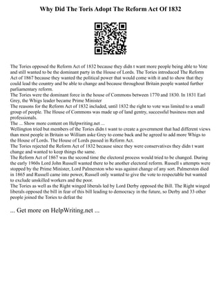 Why Did The Toris Adopt The Reform Act Of 1832
The Tories opposed the Reform Act of 1832 because they didn t want more people being able to Vote
and still wanted to be the dominant party in the House of Lords. The Tories introduced The Reform
Act of 1867 because they wanted the political power that would come with it and to show that they
could lead the country and be able to change and because throughout Britain people wanted further
parliamentary reform.
The Tories were the dominant force in the house of Commons between 1770 and 1830. In 1831 Earl
Grey, the Whigs leader became Prime Minister
The reasons for the Reform Act of 1832 included, until 1832 the right to vote was limited to a small
group of people. The House of Commons was made up of land gentry, successful business men and
professionals.
The ... Show more content on Helpwriting.net ...
Wellington tried but members of the Tories didn t want to create a government that had different views
than most people in Britain so William aske Grey to come back and he agreed to add more Whigs to
the House of Lords. The House of Lords passed in Reform Act.
The Tories rejected the Reform Act of 1832 because since they were conservatives they didn t want
change and wanted to keep things the same.
The Reform Act of 1867 was the second time the electoral process would tried to be changed. During
the early 1960s Lord John Russell wanted there to be another electoral reform. Russell s attempts were
stopped by the Prime Minister, Lord Palmerston who was against change of any sort. Palmerston died
in 1865 and Russell came into power, Russell only wanted to give the vote to respectable but wanted
to exclude unskilled workers and the poor.
The Tories as well as the Right winged liberals led by Lord Derby opposed the Bill. The Right winged
liberals opposed the bill in fear of this bill leading to democracy in the future, so Derby and 33 other
people joined the Tories to defeat the
... Get more on HelpWriting.net ...
 