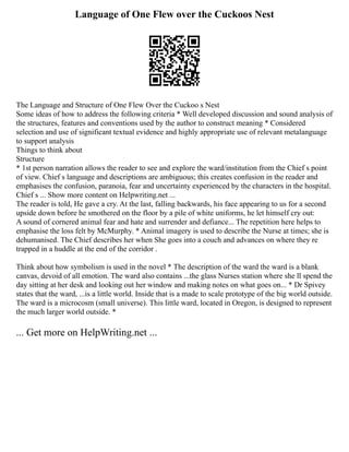 Language of One Flew over the Cuckoos Nest
The Language and Structure of One Flew Over the Cuckoo s Nest
Some ideas of how to address the following criteria * Well developed discussion and sound analysis of
the structures, features and conventions used by the author to construct meaning * Considered
selection and use of significant textual evidence and highly appropriate use of relevant metalanguage
to support analysis
Things to think about
Structure
* 1st person narration allows the reader to see and explore the ward/institution from the Chief s point
of view. Chief s language and descriptions are ambiguous; this creates confusion in the reader and
emphasises the confusion, paranoia, fear and uncertainty experienced by the characters in the hospital.
Chief s ... Show more content on Helpwriting.net ...
The reader is told, He gave a cry. At the last, falling backwards, his face appearing to us for a second
upside down before he smothered on the floor by a pile of white uniforms, he let himself cry out:
A sound of cornered animal fear and hate and surrender and defiance... The repetition here helps to
emphasise the loss felt by McMurphy. * Animal imagery is used to describe the Nurse at times; she is
dehumanised. The Chief describes her when She goes into a couch and advances on where they re
trapped in a huddle at the end of the corridor .
Think about how symbolism is used in the novel * The description of the ward the ward is a blank
canvas, devoid of all emotion. The ward also contains ...the glass Nurses station where she ll spend the
day sitting at her desk and looking out her window and making notes on what goes on... * Dr Spivey
states that the ward, ...is a little world. Inside that is a made to scale prototype of the big world outside.
The ward is a microcosm (small universe). This little ward, located in Oregon, is designed to represent
the much larger world outside. *
... Get more on HelpWriting.net ...
 