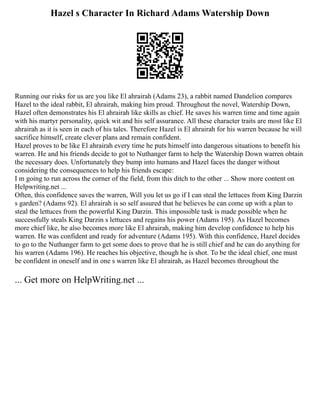 Hazel s Character In Richard Adams Watership Down
Running our risks for us are you like El ahrairah (Adams 23), a rabbit named Dandelion compares
Hazel to the ideal rabbit, El ahrairah, making him proud. Throughout the novel, Watership Down,
Hazel often demonstrates his El ahrairah like skills as chief. He saves his warren time and time again
with his martyr personality, quick wit and his self assurance. All these character traits are most like El
ahrairah as it is seen in each of his tales. Therefore Hazel is El ahrairah for his warren because he will
sacrifice himself, create clever plans and remain confident.
Hazel proves to be like El ahrairah every time he puts himself into dangerous situations to benefit his
warren. He and his friends decide to got to Nuthanger farm to help the Watership Down warren obtain
the necessary does. Unfortunately they bump into humans and Hazel faces the danger without
considering the consequences to help his friends escape:
I m going to run across the corner of the field, from this ditch to the other ... Show more content on
Helpwriting.net ...
Often, this confidence saves the warren, Will you let us go if I can steal the lettuces from King Darzin
s garden? (Adams 92). El ahrairah is so self assured that he believes he can come up with a plan to
steal the lettuces from the powerful King Darzin. This impossible task is made possible when he
successfully steals King Darzin s lettuces and regains his power (Adams 195). As Hazel becomes
more chief like, he also becomes more like El ahrairah, making him develop confidence to help his
warren. He was confident and ready for adventure (Adams 195). With this confidence, Hazel decides
to go to the Nuthanger farm to get some does to prove that he is still chief and he can do anything for
his warren (Adams 196). He reaches his objective, though he is shot. To be the ideal chief, one must
be confident in oneself and in one s warren like El ahrairah, as Hazel becomes throughout the
... Get more on HelpWriting.net ...
 
