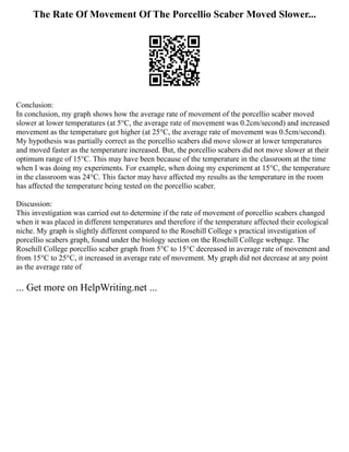 The Rate Of Movement Of The Porcellio Scaber Moved Slower...
Conclusion:
In conclusion, my graph shows how the average rate of movement of the porcellio scaber moved
slower at lower temperatures (at 5°C, the average rate of movement was 0.2cm/second) and increased
movement as the temperature got higher (at 25°C, the average rate of movement was 0.5cm/second).
My hypothesis was partially correct as the porcellio scabers did move slower at lower temperatures
and moved faster as the temperature increased. But, the porcellio scabers did not move slower at their
optimum range of 15°C. This may have been because of the temperature in the classroom at the time
when I was doing my experiments. For example, when doing my experiment at 15°C, the temperature
in the classroom was 24°C. This factor may have affected my results as the temperature in the room
has affected the temperature being tested on the porcellio scaber.
Discussion:
This investigation was carried out to determine if the rate of movement of porcellio scabers changed
when it was placed in different temperatures and therefore if the temperature affected their ecological
niche. My graph is slightly different compared to the Rosehill College s practical investigation of
porcellio scabers graph, found under the biology section on the Rosehill College webpage. The
Rosehill College porcellio scaber graph from 5°C to 15°C decreased in average rate of movement and
from 15°C to 25°C, it increased in average rate of movement. My graph did not decrease at any point
as the average rate of
... Get more on HelpWriting.net ...
 