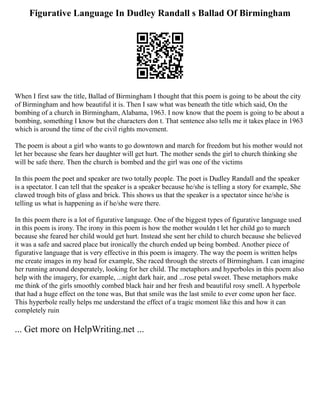 Figurative Language In Dudley Randall s Ballad Of Birmingham
When I first saw the title, Ballad of Birmingham I thought that this poem is going to be about the city
of Birmingham and how beautiful it is. Then I saw what was beneath the title which said, On the
bombing of a church in Birmingham, Alabama, 1963. I now know that the poem is going to be about a
bombing, something I know but the characters don t. That sentence also tells me it takes place in 1963
which is around the time of the civil rights movement.
The poem is about a girl who wants to go downtown and march for freedom but his mother would not
let her because she fears her daughter will get hurt. The mother sends the girl to church thinking she
will be safe there. Then the church is bombed and the girl was one of the victims
In this poem the poet and speaker are two totally people. The poet is Dudley Randall and the speaker
is a spectator. I can tell that the speaker is a speaker because he/she is telling a story for example, She
clawed trough bits of glass and brick. This shows us that the speaker is a spectator since he/she is
telling us what is happening as if he/she were there.
In this poem there is a lot of figurative language. One of the biggest types of figurative language used
in this poem is irony. The irony in this poem is how the mother wouldn t let her child go to march
because she feared her child would get hurt. Instead she sent her child to church because she believed
it was a safe and sacred place but ironically the church ended up being bombed. Another piece of
figurative language that is very effective in this poem is imagery. The way the poem is written helps
me create images in my head for example, She raced through the streets of Birmingham. I can imagine
her running around desperately, looking for her child. The metaphors and hyperboles in this poem also
help with the imagery, for example, ...night dark hair, and ...rose petal sweet. These metaphors make
me think of the girls smoothly combed black hair and her fresh and beautiful rosy smell. A hyperbole
that had a huge effect on the tone was, But that smile was the last smile to ever come upon her face.
This hyperbole really helps me understand the effect of a tragic moment like this and how it can
completely ruin
... Get more on HelpWriting.net ...
 