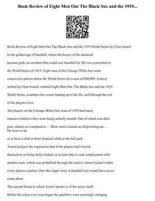 Book Review of Eight Men Out The Black Sox and the 1919...
Book Review of Eight Men Out The Black Sox and the 1919 World Series by Eliot Asinof
In the golden age of baseball, where the heroes of the diamond
became gods, an incident that would scar baseball for life was committed in
the World Series of 1919. Eight men of the Chicago White Sox team
conceived a plot to throw the World Series for a sum of $80,000. A novel
written by Eliot Asinof, entitled Eight Men Out: The Black Sox and the 1919
World Series, examines the events leading up to the fix, well through the rest
of the players lives.
The players on the Chicago White Sox team of 1919 had many
reasons to believe they were being unfairly treated. One of which was their
poor salaries as compared to ... Show more content on Helpwriting.net ...
He went so far
as to have a chef at there disposal while at the ball park.
Asinof projects the impression that if the players had viewed
themselves as being fairly treated, or at least able to seek employment with
another team, which was prohibited through the reserve clause located within
every players contract, then this tragic story in baseball lore would have never
come about.
The second theme to which Asinof speaks is of the series itself.
Before the series ever even began the gamblers were seemingly stringing
 