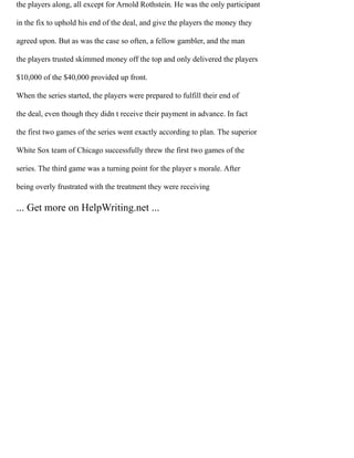 the players along, all except for Arnold Rothstein. He was the only participant
in the fix to uphold his end of the deal, and give the players the money they
agreed upon. But as was the case so often, a fellow gambler, and the man
the players trusted skimmed money off the top and only delivered the players
$10,000 of the $40,000 provided up front.
When the series started, the players were prepared to fulfill their end of
the deal, even though they didn t receive their payment in advance. In fact
the first two games of the series went exactly according to plan. The superior
White Sox team of Chicago successfully threw the first two games of the
series. The third game was a turning point for the player s morale. After
being overly frustrated with the treatment they were receiving
... Get more on HelpWriting.net ...
 