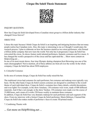 Cirque Du Soleil Thesis Statement
INQUIRY QUESTION:
How has Cirque du Soleil developed from a Canadian street group to a billion dollar industry that
changed Circus forever?
OBJECTIVE
I chose this topic because I think Cirque du Soleil is an inspiring and intriguing business that not many
people realize has Canadian roots. Also, this topic is interesting to me so I thought I would enjoy the
research process. I plan to elaborate on how the business started as two street performers, who formed
a billion dollar company that now tours the world. Not only has it progressed, Cirque du Soleil has
reinvented the circus. Its shows feature multi talented performers, fantastic costumes and live music. It
has changed the world s perspective of the circus and has captivated the ... Show more content on
Helpwriting.net ...
In one of its most recent shows, four time Olympic skating champion Kurt Browning was one of the
main choreographers! Not to mention, all of these athletes are from all over the world. In the whole
company, Cirque du Soleil has about 5030 employees
6. Colourful Costumes
In the area of costume design, Cirque du Soleil has really raised the bar.
The traditional circus had costumes for each performer, but costumes and makeup were typically very
basic. On the other hand, Cirque du Soleil custom costumes are designed to contribute to the overall
theme of each individual show. Cirque du Soleil s costumes have fancy details, colorful decorations,
and even lights! For example, in the show Amaluna, 130 costumes were worn, made of 800 different
materials. And if that s not enough, in the show Varekai, 130 costumes were made over the course of
33,000 hours, and a team of 6 works 250 hours weekly to maintain those costumes.
In addition, Cirque du Soleil has very dramatic makeup for each performer and each segment of the
show. From my interview with a former Cirque du Soleil performer, Marin Debruyn, I learned that
Cirque du Soleil also makes molds of performer s faces to create 3D printed masks.
7. Combining Theatre with
... Get more on HelpWriting.net ...
 