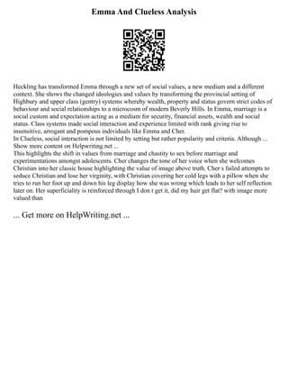 Emma And Clueless Analysis
Heckling has transformed Emma through a new set of social values, a new medium and a different
context. She shows the changed ideologies and values by transforming the provincial setting of
Highbury and upper class (gentry) systems whereby wealth, property and status govern strict codes of
behaviour and social relationships to a microcosm of modern Beverly Hills. In Emma, marriage is a
social custom and expectation acting as a medium for security, financial assets, wealth and social
status. Class systems made social interaction and experience limited with rank giving rise to
insensitive, arrogant and pompous individuals like Emma and Cher.
In Clueless, social interaction is not limited by setting but rather popularity and criteria. Although ...
Show more content on Helpwriting.net ...
This highlights the shift in values from marriage and chastity to sex before marriage and
experimentations amongst adolescents. Cher changes the tone of her voice when she welcomes
Christian into her classic house highlighting the value of image above truth. Cher s failed attempts to
seduce Christian and lose her virginity, with Christian covering her cold legs with a pillow when she
tries to run her foot up and down his leg display how she was wrong which leads to her self reflection
later on. Her superficiality is reinforced through I don t get it, did my hair get flat? with image more
valued than
... Get more on HelpWriting.net ...
 