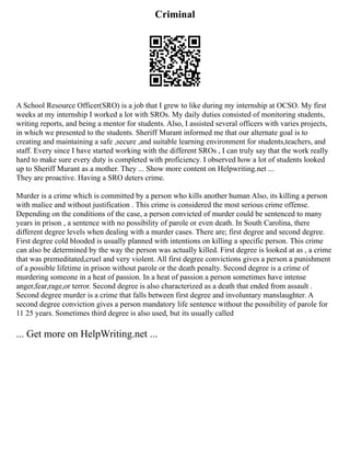 Criminal
A School Resource Officer(SRO) is a job that I grew to like during my internship at OCSO. My first
weeks at my internship I worked a lot with SROs. My daily duties consisted of monitoring students,
writing reports, and being a mentor for students. Also, I assisted several officers with varies projects,
in which we presented to the students. Sheriff Murant informed me that our alternate goal is to
creating and maintaining a safe ,secure ,and suitable learning environment for students,teachers, and
staff. Every since I have started working with the different SROs , I can truly say that the work really
hard to make sure every duty is completed with proficiency. I observed how a lot of students looked
up to Sheriff Murant as a mother. They ... Show more content on Helpwriting.net ...
They are proactive. Having a SRO deters crime.
Murder is a crime which is committed by a person who kills another human Also, its killing a person
with malice and without justification . This crime is considered the most serious crime offense.
Depending on the conditions of the case, a person convicted of murder could be sentenced to many
years in prison , a sentence with no possibility of parole or even death. In South Carolina, there
different degree levels when dealing with a murder cases. There are; first degree and second degree.
First degree cold blooded is usually planned with intentions on killing a specific person. This crime
can also be determined by the way the person was actually killed. First degree is looked at as , a crime
that was premeditated,cruel and very violent. All first degree convictions gives a person a punishment
of a possible lifetime in prison without parole or the death penalty. Second degree is a crime of
murdering someone in a heat of passion. In a heat of passion a person sometimes have intense
anger,fear,rage,or terror. Second degree is also characterized as a death that ended from assault .
Second degree murder is a crime that falls between first degree and involuntary manslaughter. A
second degree conviction gives a person mandatory life sentence without the possibility of parole for
11 25 years. Sometimes third degree is also used, but its usually called
... Get more on HelpWriting.net ...
 