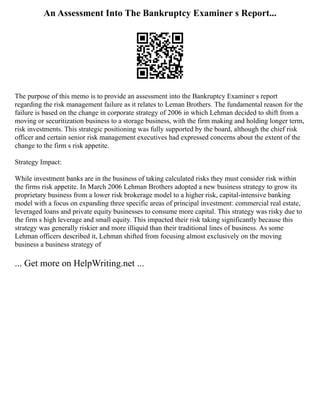 An Assessment Into The Bankruptcy Examiner s Report...
The purpose of this memo is to provide an assessment into the Bankruptcy Examiner s report
regarding the risk management failure as it relates to Leman Brothers. The fundamental reason for the
failure is based on the change in corporate strategy of 2006 in which Lehman decided to shift from a
moving or securitization business to a storage business, with the firm making and holding longer term,
risk investments. This strategic positioning was fully supported by the board, although the chief risk
officer and certain senior risk management executives had expressed concerns about the extent of the
change to the firm s risk appetite.
Strategy Impact:
While investment banks are in the business of taking calculated risks they must consider risk within
the firms risk appetite. In March 2006 Lehman Brothers adopted a new business strategy to grow its
proprietary business from a lower risk brokerage model to a higher risk, capital‐intensive banking
model with a focus on expanding three specific areas of principal investment: commercial real estate,
leveraged loans and private equity businesses to consume more capital. This strategy was risky due to
the firm s high leverage and small equity. This impacted their risk taking significantly because this
strategy was generally riskier and more illiquid than their traditional lines of business. As some
Lehman officers described it, Lehman shifted from focusing almost exclusively on the moving
business a business strategy of
... Get more on HelpWriting.net ...
 