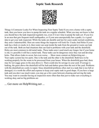 Septic Tank Research
Things A Contractor Looks For When Inspecting Your Septic Tank If you own a home with a septic
tank, then you know you have to pump the tank on a regular schedule. What you may not know is that
you should have the tank inspected regularly too, even if it isn t time to pump the tank yet. If you live
in an area that gets frequent small earthquakes, or if your area unexpectedly has a quake, it s a good
idea to get your tank inspected. While the tanks are durable and last for years under normal conditions,
they aren t indestructible. Here are some things the inspector will look for. Cracks And Holes If your
tank has a hole or cracks in it, then water can seep inside the tank from the ground or waste can leak
out of the tank. Both are bad situations that can lead to problems with your tank and the drainfield.
Holes are most common in old metal tanks. These tanks aren t used much any longer, but if your home
is old, it s possible it still has a metal tank. These tanks can be dangerous since they rust and develop
holes. That allows leaks to occur, but even worse, ... Show more content on Helpwriting.net ...
Your septic system has two parts. One is the tank and the other is the drainfield. Both have to be
working properly for the waste to be processed from your house. When the drainfield goes bad, there
may be wet soggy grass in the area above it. There could also be sewage in your yard. If sewage is
leaking, the grass above the drainfield will be lush and darker green than the rest of the yard. Problems
with the drainfield are costly to repair. Since drainfield problems often start in a tank that is too full or
damaged, it is worth the effort and expense to keep your septic tank in good shape. If you have a large
tank and you don t use much water, you may go a few years between cleaning and serving the tank.
You may want to consider having an inspection more often than that just to make sure everything is
working okay and no big problems are
... Get more on HelpWriting.net ...
 
