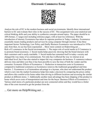 Electronic Commerce Essay
Analyze the role of EC in the modern business and social environments. Identify three international
barriers to EC and evaluate their roles in the success of EC. This assignment tests your analytical and
critical thinking skills and your ability to synthesize concepts around topics. The paper should be in
APA format, 2 3 pages (not including reference page), with at least two references. With the
introduction of internet, Ecommerce has taken its supreme position in Today s industry. Ecommerce
essentially means trading products and services by using computer through internet. It has three
important factors Technology, Law Policy and finally Business Ecommerce was introduced in 1970s
and, from then, its use has been exponential ... Show more content on Helpwriting.net ...
Role of E commerce in the Social environments: 1. The major role of social media in E Commerce is
to promote brand awareness. 2. Social media helps passively showing that the brand interacts with
their customers and is easily reachable. 3. Social media has cemented itself in today s society and
changed the way many of us communicate. Not only has it affected the way we interact at an
individual level, but it has also started to impact the way companies do business. E commerce reduces
delivery time and labor cost thus it has been possible to save the time of both the vendor and the
consumer. Economic Effects of Ecommerce: 1. Reduction in transaction costs in Ecommerce
compared to traditional commerce as Ecommerce removes the traditional geographical and time
barriers. 2. Ecommerce is of tremendous advantage to a layman, who does not understand the product
which is new into the market Ecommerce helps him make a decision by comparing the prices online
and allows this comfort at his home rather than driving to different locations and accessing the similar
product at different stores. 3. Additionally another main advantage has been shipping of the product to
home which saves costs of transportation and time for the buyer. Business Effects of Ecommerce: 1.
Various retail stores of a particular product are now connected online and they would have a better
idea of the costs incurred to get the product from the
... Get more on HelpWriting.net ...
 