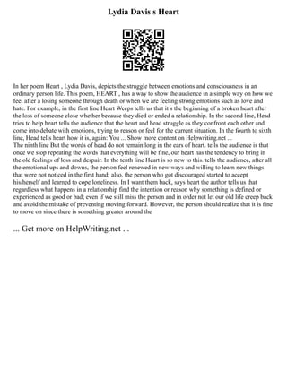 Lydia Davis s Heart
In her poem Heart , Lydia Davis, depicts the struggle between emotions and consciousness in an
ordinary person life. This poem, HEART , has a way to show the audience in a simple way on how we
feel after a losing someone through death or when we are feeling strong emotions such as love and
hate. For example, in the first line Heart Weeps tells us that it s the beginning of a broken heart after
the loss of someone close whether because they died or ended a relationship. In the second line, Head
tries to help heart tells the audience that the heart and head struggle as they confront each other and
come into debate with emotions, trying to reason or feel for the current situation. In the fourth to sixth
line, Head tells heart how it is, again: You ... Show more content on Helpwriting.net ...
The ninth line But the words of head do not remain long in the ears of heart. tells the audience is that
once we stop repeating the words that everything will be fine, our heart has the tendency to bring in
the old feelings of loss and despair. In the tenth line Heart is so new to this. tells the audience, after all
the emotional ups and downs, the person feel renewed in new ways and willing to learn new things
that were not noticed in the first hand; also, the person who got discouraged started to accept
his/herself and learned to cope loneliness. In I want them back, says heart the author tells us that
regardless what happens in a relationship find the intention or reason why something is defined or
experienced as good or bad; even if we still miss the person and in order not let our old life creep back
and avoid the mistake of preventing moving forward. However, the person should realize that it is fine
to move on since there is something greater around the
... Get more on HelpWriting.net ...
 