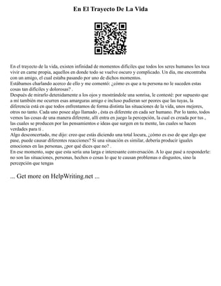 En El Trayecto De La Vida
En el trayecto de la vida, existen infinidad de momentos difíciles que todos los seres humanos les toca
vivir en carne propia, aquellos en donde todo se vuelve oscuro y complicado. Un día, me encontraba
con un amigo, el cual estaba pasando por uno de dichos momentos.
Estábamos charlando acerco de ello y me comentó: ¿cómo es que a tu persona no le suceden estas
cosas tan difíciles y dolorosas? .
Después de mirarlo detenidamente a los ojos y mostrándole una sonrisa, le contesté: por supuesto que
a mí también me ocurren esas amarguras amigo e incluso pudieran ser peores que las tuyas, la
diferencia está en que todos enfrentamos de forma distinta las situaciones de la vida, unos mejores,
otros no tanto. Cada uno posee algo llamado , ésta es diferente en cada ser humano. Por lo tanto, todos
vemos las cosas de una manera diferente, allí entra en juego la percepción, la cual es creada por tus ,
las cuales se producen por las pensamientos e ideas que surgen en tu mente, las cuales se hacen
verdades para ti .
Algo desconcertado, me dijo: creo que estás diciendo una total locura, ¿cómo es eso de que algo que
pase, puede causar diferentes reacciones? Si una situación es similar, debería producir iguales
emociones en las personas, ¿por qué dices que no? .
En ese momento, supe que esta sería una larga e interesante conversación. A lo que pasé a responderle:
no son las situaciones, personas, hechos o cosas lo que te causan problemas o disgustos, sino la
percepción que tengas
... Get more on HelpWriting.net ...
 