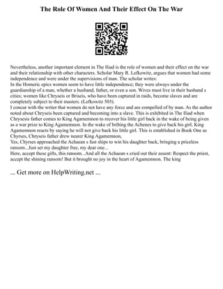 The Role Of Women And Their Effect On The War
Nevertheless, another important element in The Iliad is the role of women and their effect on the war
and their relationship with other characters. Scholar Mary R. Lefkowitz, argues that women had some
independence and were under the supervisions of man. The scholar writes:
In the Homeric epics women seem to have little independence; they were always under the
guardianship of a man, whether a husband, father, or even a son. Wives must live in their husband s
cities; women like Chryseis or Briseis, who have been captured in raids, become slaves and are
completely subject to their masters. (Lefkowitz 503).
I concur with the writer that women do not have any force and are compelled of by man. As the author
noted about Chryseis been captured and becoming into a slave. This is exhibited in The Iliad when
Chrysesis father comes to King Agamemnon to recover his little girl back in the wake of being given
as a war prize to King Agamemnon. In the wake of bribing the Achenes to give back his girl, King
Agamemnon reacts by saying he will not give back his little girl. This is established in Book One as
Chyrses, Chryseis father drew nearer King Agamemnon,
Yes, Chyrses approached the Achaean s fast ships to win his daughter back, bringing a priceless
ransom...Just set my daughter free, my dear one...
Here, accept these gifts, this ransom...And all the Achaean s cried out their assent: Respect the priest,
accept the shining ransom! But it brought no joy in the heart of Agamemnon. The king
... Get more on HelpWriting.net ...
 