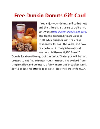 Free Dunkin Donuts Gift Card
                       If you enjoy your donuts and coffee now
                       and then, here is a chance to do it at no
                       cost with a free Dunkin Donuts gift card.
                       This Dunkin Donuts gift card value is
                       $100, while supplies last. They have
                       expanded a lot over the years, and now
                       can be found in many international
                       locations. With over 6,700 Dunkin’
Donuts locations throughout the United States you will be hard
pressed to not find one near you. The menu has evolved from
simple coffee and donuts to a fairly impressive breakfast items
coffee shop. This offer is good at all locations across the U.S.A.
 