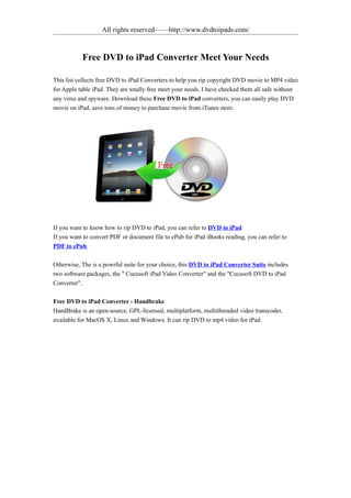 All rights reserved——http://www.dvdtoipads.com/


           Free DVD to iPad Converter Meet Your Needs

This list collects free DVD to iPad Converters to help you rip copyright DVD movie to MP4 video
for Apple table iPad. They are totally free meet your needs. I have checked them all safe without
any virus and spyware. Download these Free DVD to iPad converters, you can easily play DVD
movie on iPad, save tons of money to purchase movie from iTunes store.




If you want to know how to rip DVD to iPad, you can refer to DVD to iPad
If you want to convert PDF or document file to ePub for iPad iBooks reading, you can refer to
PDF to ePub

Otherwise, The is a powrful suite for your choice, this DVD to iPad Converter Suite includes
two software packages, the " Cucusoft iPad Video Converter" and the "Cucusoft DVD to iPad
Converter".

Free DVD to iPad Converter - Handbrake
HandBrake is an open-source, GPL-licensed, multiplatform, multithreaded video transcoder,
available for MacOS X, Linux and Windows. It can rip DVD to mp4 video for iPad.
 
